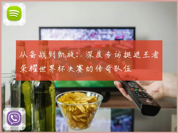 从备战到凯旋：深度专访挺进王者荣耀世界杯决赛的传奇队伍