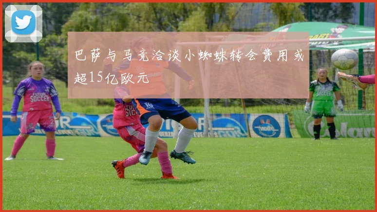 巴萨与马竞洽谈小蜘蛛转会费用或超15亿欧元